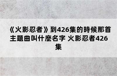 《火影忍者》到426集的時候那首主題曲叫什麼名字 火影忍者426集